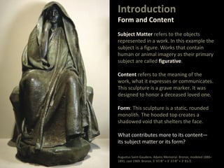 Introduction
Form and Content
Subject Matter refers to the objects
represented in a work. In this example the
subject is a figure. Works that contain
human or animal imagery as their primary
subject are called figurative.
Content refers to the meaning of the
work, what it expresses or communicates.
This sculpture is a grave marker. It was
designed to honor a deceased loved one.
Form: This sculpture is a static, rounded
monolith. The hooded top creates a
shadowed void that shelters the face.
What contributes more to its content—
its subject matter or its form?
Augustus Saint-Gaudens. Adams Memorial. Bronze, modeled 1886–
1891, cast 1969. Bronze, 5' 97⁄8" × 3' 37⁄8" × 3' 81⁄2.
 