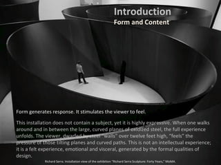 Form generates response. It stimulates the viewer to feel.
This installation does not contain a subject, yet it is highly expressive. When one walks
around and in between the large, curved planes of oxidized steel, the full experience
unfolds. The viewer, dwarfed by steel “walls” over twelve feet high, “feels” the
pressure of those tilting planes and curved paths. This is not an intellectual experience;
it is a felt experience, emotional and visceral, generated by the formal qualities of
design.
Richard Serra. Installation view of the exhibition “Richard Serra Sculpture: Forty Years,” MoMA.
Introduction
Form and Content
 