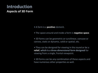 • A form is a positive element.
• The space around and inside a form is negative space.
• 3D forms can be geometric or curvilinear, concave or
convex, static or dynamic, solid or spatial, etc.
• They can be designed for viewing in the round or be a
relief, which is a three-dimensional form designed for
viewing from a single, frontal viewpoint.
• 3D forms can be any combination of these aspects and
have numerous other properties as well.
Introduction
Aspects of 3D Form
 