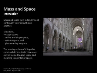 Mass and Space
Interaction
Mass and space exist in tandem and
continually interact with one
another.
Mass can…
•occupy space,
• define and shape space,
• activate space, and
• give meaning to space.
The soaring arches of this gothic
cathedral demonstrate how mass
can be formed to give shape and
meaning to an interior space.
Interior of Laon Cathedral (looking northeast),
Laon, France. Begun c. 1190
 