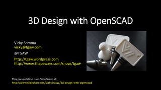 3D Design with OpenSCAD
Vicky Somma
vicky@tgaw.com
@TGAW
http://tgaw.wordpress.com
http://www.Shapeways.com/shops/tgaw
This presentation is on SlideShare at:
http://www.slideshare.net/VickyTGAW/3d-design-with-openscad
 