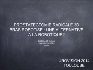 PROSTATECTOMIE RADICALE 3D 
BRAS ROBOTISE : UNE ALTERNATIVE 
A LA ROBOTIQUE? 
DR MALLET Richard 
CMC LES CEDRES 
BRIVE 
UROVISION 2014 
TOULOUSE 
 