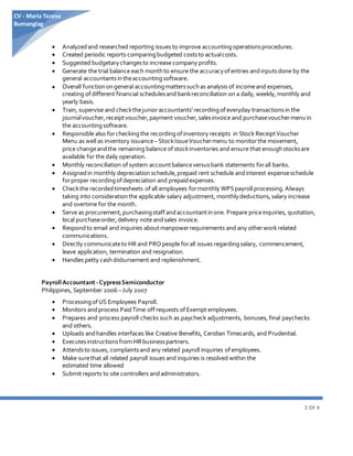 2 OF 4
CV - Maria Teresa
Bumanglag
 Analyzedand researched reporting issues to improve accountingoperationsprocedures.
 Created periodic reports comparingbudgeted coststo actualcosts.
 Suggested budgetarychangesto increase company profits.
 Generate the trial balance each monthto ensure the accuracyofentries andinputsdone by the
general accountantsintheaccountingsoftware.
 Overall functionongeneral accountingmatterssuchas analysis of incomeand expenses,
creating of different financial schedulesand bankreconciliation on a daily, weekly, monthly and
yearly basis.
 Train, supervise and checkthejunioraccountants’recordingofeveryday transactionsin the
journalvoucher,receiptvoucher,payment voucher,salesinvoice and purchasevouchermenuin
the accountingsoftware.
 Responsible also forcheckingthe recordingofinventory receipts in Stock ReceiptVoucher
Menu as well as inventory issuance– StockIssueVouchermenu to monitorthe movement,
price changeandthe remaining balance of stockinventories and ensure that enoughstocksare
available for the daily operation.
 Monthly reconciliation ofsystem accountbalanceversusbank statements forall banks.
 Assignedin monthly depreciation schedule,prepaid rent schedule andinterest expenseschedule
forproper recordingofdepreciation and prepaidexpenses.
 Checkthe recordedtimesheets of all employees formonthly WPSpayroll processing.Always
taking into considerationthe applicable salary adjustment, monthlydeductions,salary increase
and overtime for the month.
 Serve as procurement,purchasingstaff andaccountantinone. Prepare priceinquiries, quotation,
local purchaseorder,delivery note andsales invoice.
 Respondto email and inquiries aboutmanpowerrequirements and any otherwork related
communications.
 Directly communicateto HRand PROpeople forall issues regardingsalary, commencement,
leave application, termination and resignation.
 Handles petty cashdisbursement and replenishment.
PayrollAccountant -CypressSemiconductor
Philippines, September 2006–July 2007
 ProcessingofUS Employees Payroll.
 Monitors andprocess PaidTime offrequests of Exempt employees.
 Prepares and process payroll checks such as paycheck adjustments, bonuses, final paychecks
and others.
 Uploads andhandles interfaces like Creative Benefits, Ceridian Timecards, and Prudential.
 Executesinstructionsfrom HRbusinesspartners.
 Attendsto issues, complaintsand any related payroll inquiries of employees.
 Make surethat all related payroll issues and inquiries is resolved within the
estimated time allowed
 Submit reports to site controllers andadministrators.
 