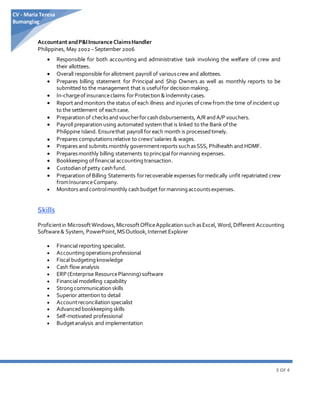 3 OF 4
CV - Maria Teresa
Bumanglag
Accountant andP&IInsurance ClaimsHandler
Philippines, May 2002 –September 2006
 Responsible for both accounting and administrative task involving the welfare of crew and
their allottees.
 Overall responsible forallotment payroll of variouscrew and allottees.
 Prepares billing statement for Principal and Ship Owners as well as monthly reports to be
submitted to the management that is usefulfor decisionmaking.
 In-chargeof insuranceclaims forProtection&Indemnitycases.
 Report andmonitors the status ofeach illness and injuries ofcrew from the time ofincident up
to the settlement of eachcase.
 Preparationof checksandvoucherforcashdisbursements, A/RandA/P vouchers.
 Payroll preparation using automated system that is linked to the Bank ofthe
Philippine Island. Ensurethat payroll foreach month is processedtimely.
 Prepares computationsrelative to crews’salaries & wages.
 Preparesand submits monthly governmentreports suchasSSS, Philhealth and HDMF.
 Preparesmonthly billing statements toprincipal formanning expenses.
 Bookkeeping offinancial accountingtransaction.
 Custodianof petty cashfund.
 Preparation of Billing Statements forrecoverable expenses formedically unfit repatriated crew
fromInsuranceCompany.
 Monitors andcontrolmonthly cashbudget formanningaccountsexpenses.
Skills
Proficientin MicrosoftWindows,MicrosoftOfficeApplicationsuchasExcel, Word,Different Accounting
Software& System, PowerPoint,MSOutlook,Internet Explorer
 Financial reporting specialist.
 Accountingoperationsprofessional
 Fiscal budgetingknowledge
 Cash flow analysis
 ERP (Enterprise ResourcePlanning) software
 Financial modelling capability
 Strongcommunicationskills
 Superior attention to detail
 Accountreconciliationspecialist
 Advancedbookkeeping skills
 Self-motivated professional
 Budgetanalysis and implementation
 