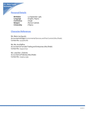 4 OF 4
CV - Maria Teresa
Bumanglag
Personal Details
Birthdate : 17 September 1981
Language : English, Filipino
Civil Status : Single
Religion : Roman Catholic
Citizenship : Filipino
Character References
Ms. Marie JoyAgustin
AccountantatEagle Environmental Services andPest Control(AbuDhabi)
ContactNo. 0529067182
Ms. Ma. AnaDelfina
AccountantatTornadoTradingand Enterprises (AbuDhabi)
ContactNo. 0555172031
Ms. LadyDee J.Dolorito
AccountantatPolensky(AbuDhabi)
ContactNo. 0559042399
 