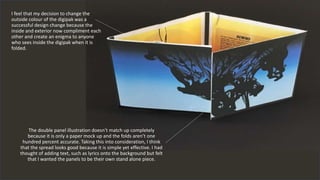 I feel that my decision to change the
outside colour of the digipak was a
successful design change because the
inside and exterior now compliment each
other and create an enigma to anyone
who sees inside the digipak when it is
folded.
The double panel illustration doesn't match up completely
because it is only a paper mock up and the folds aren’t one
hundred percent accurate. Taking this into consideration, I think
that the spread looks good because it is simple yet effective. I had
thought of adding text, such as lyrics onto the background but felt
that I wanted the panels to be their own stand alone piece.
 