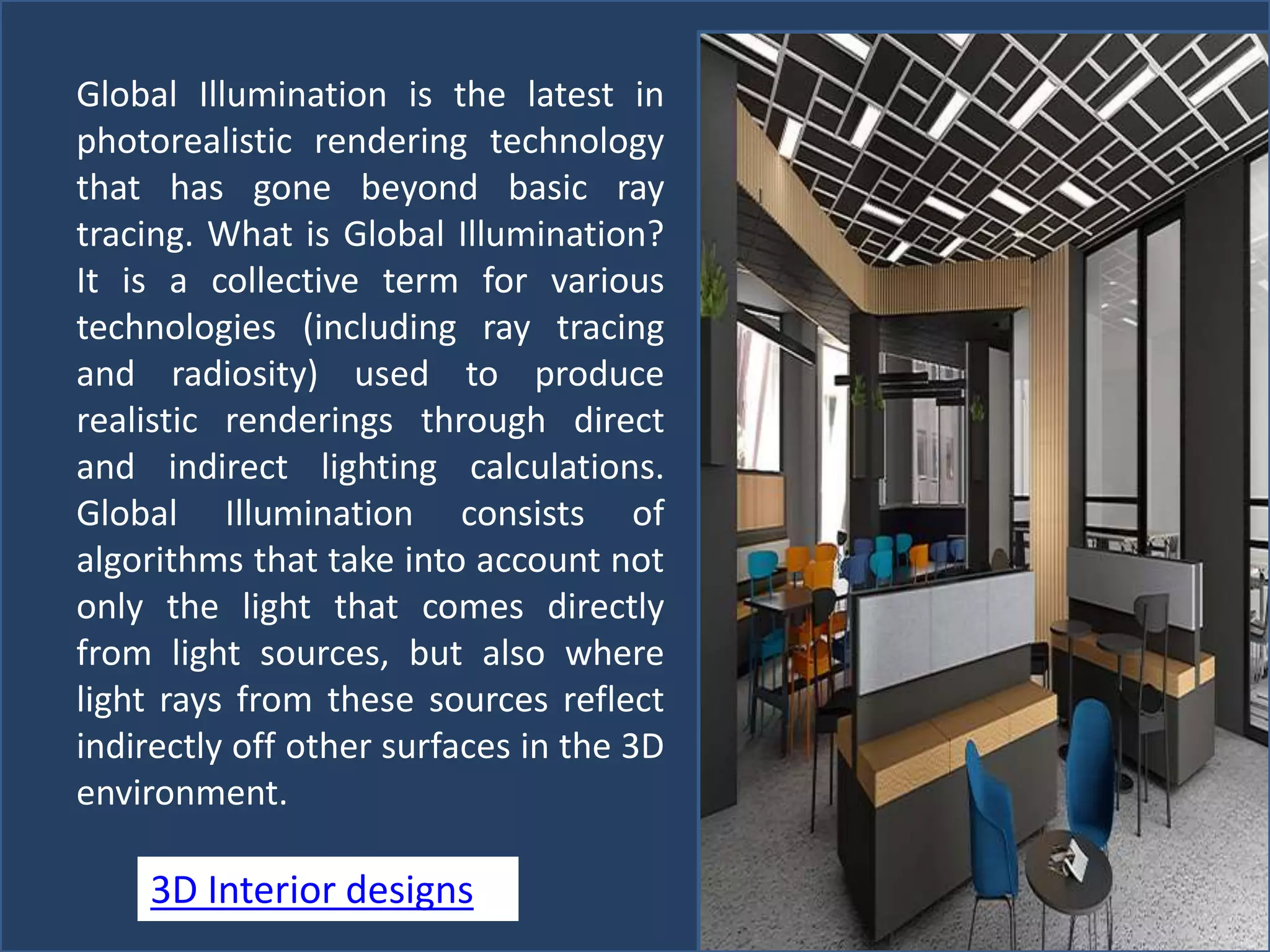 Global Illumination is the latest in
photorealistic rendering technology
that has gone beyond basic ray
tracing. What is Global Illumination?
It is a collective term for various
technologies (including ray tracing
and radiosity) used to produce
realistic renderings through direct
and indirect lighting calculations.
Global Illumination consists of
algorithms that take into account not
only the light that comes directly
from light sources, but also where
light rays from these sources reflect
indirectly off other surfaces in the 3D
environment.
3D Interior designs
 