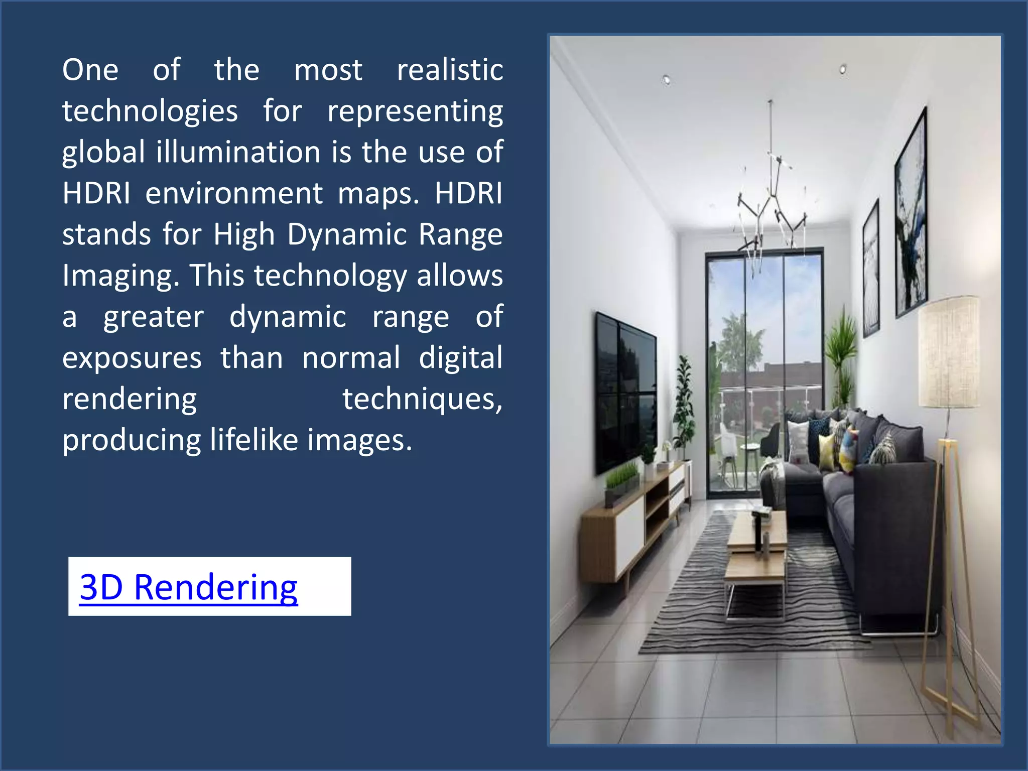 One of the most realistic
technologies for representing
global illumination is the use of
HDRI environment maps. HDRI
stands for High Dynamic Range
Imaging. This technology allows
a greater dynamic range of
exposures than normal digital
rendering techniques,
producing lifelike images.
3D Rendering
 