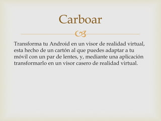 
Transforma tu Android en un visor de realidad virtual,
esta hecho de un cartón al que puedes adaptar a tu
móvil con un par de lentes, y, mediante una aplicación
transformarlo en un visor casero de realidad virtual.
Carboar
 