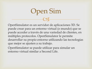 
OpenSimulator es un servidor de aplicaciones 3D. Se
puede crear para un entorno virtual (o mundo) que se
puede acceder a través de una variedad de clientes, en
múltiples protocolos. OpenSimulator le permite
desarrollar su propio entorno utilizando las tecnologías
que mejor se ajusten a su trabajo.
OpenSimulator se puede utilizar para simular un
entorno virtual similar a Second Life.
Open Sim
 