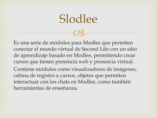 
Es una serie de módulos para Modlee que permiten
conectar el mundo virtual de Second Life con un sitio
de aprendizaje basado en Modlee, permitiendo crear
cursos que tienen presencia web y presencia virtual.
Contiene módulos como visualizadores de imágenes,
cabina de registro a cursos, objetos que permiten
interactuar con los chats en Modlee, como también
herramientas de enseñanza.
Slodlee
 