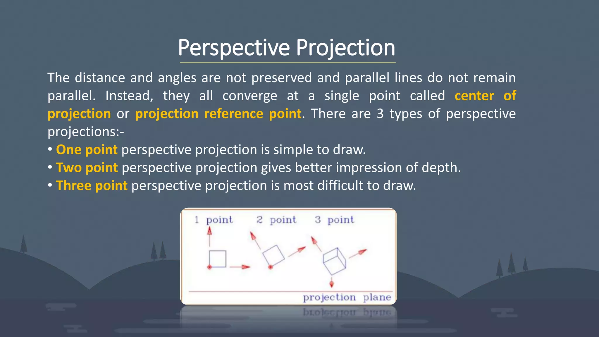 Perspective Projection
The distance and angles are not preserved and parallel lines do not remain
parallel. Instead, they all converge at a single point called center of
projection or projection reference point. There are 3 types of perspective
projections:-
• One point perspective projection is simple to draw.
• Two point perspective projection gives better impression of depth.
• Three point perspective projection is most difficult to draw.
 