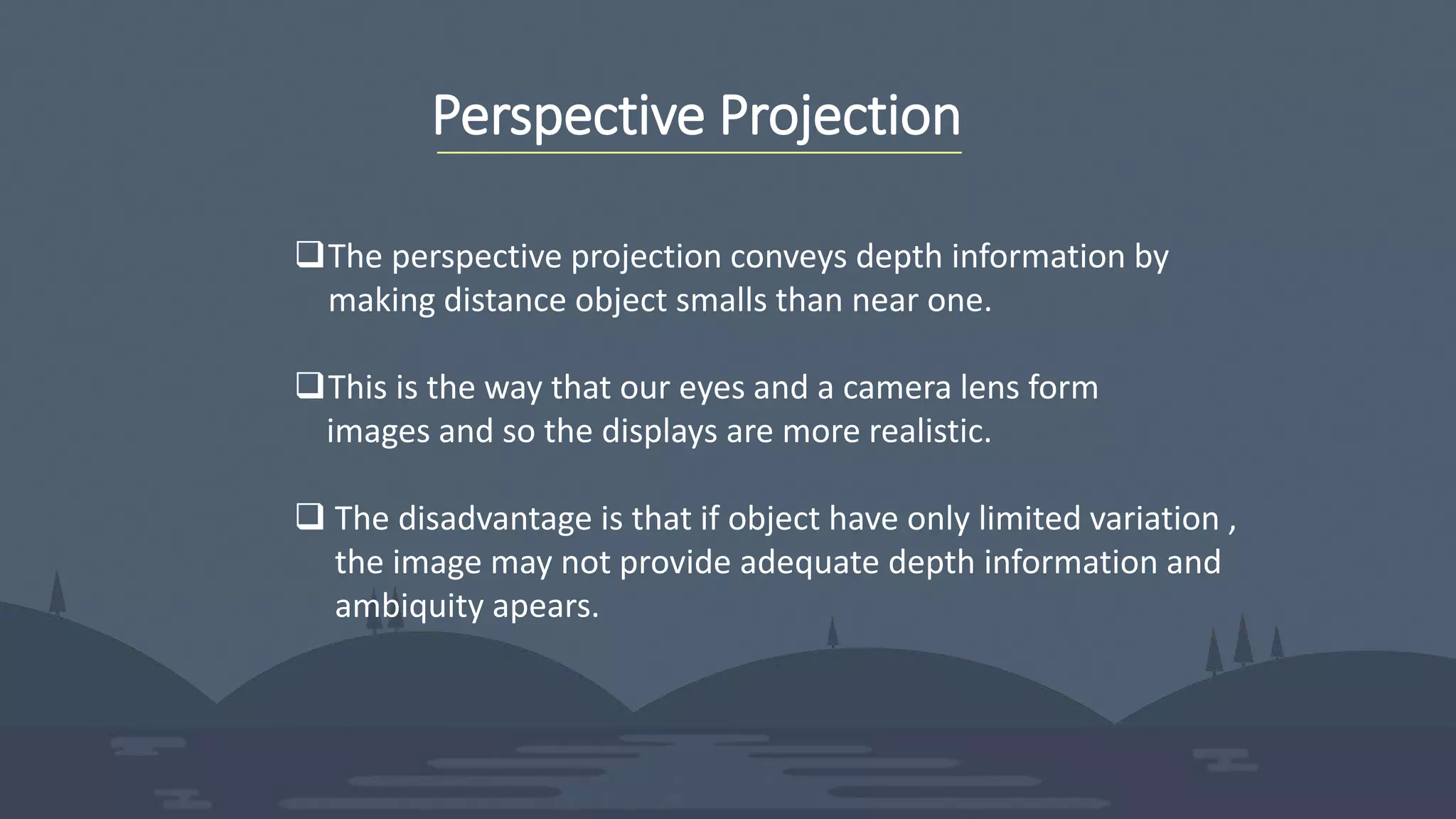 Perspective Projection
The perspective projection conveys depth information by
making distance object smalls than near one.
This is the way that our eyes and a camera lens form
images and so the displays are more realistic.
 The disadvantage is that if object have only limited variation ,
the image may not provide adequate depth information and
ambiquity apears.
 