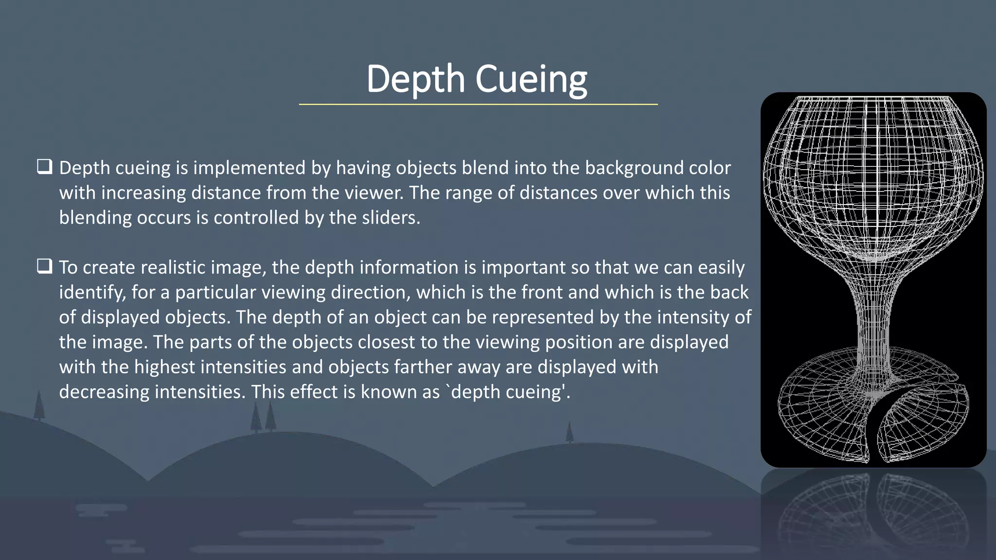Depth Cueing
 Depth cueing is implemented by having objects blend into the background color
with increasing distance from the viewer. The range of distances over which this
blending occurs is controlled by the sliders.
 To create realistic image, the depth information is important so that we can easily
identify, for a particular viewing direction, which is the front and which is the back
of displayed objects. The depth of an object can be represented by the intensity of
the image. The parts of the objects closest to the viewing position are displayed
with the highest intensities and objects farther away are displayed with
decreasing intensities. This effect is known as `depth cueing'.
 