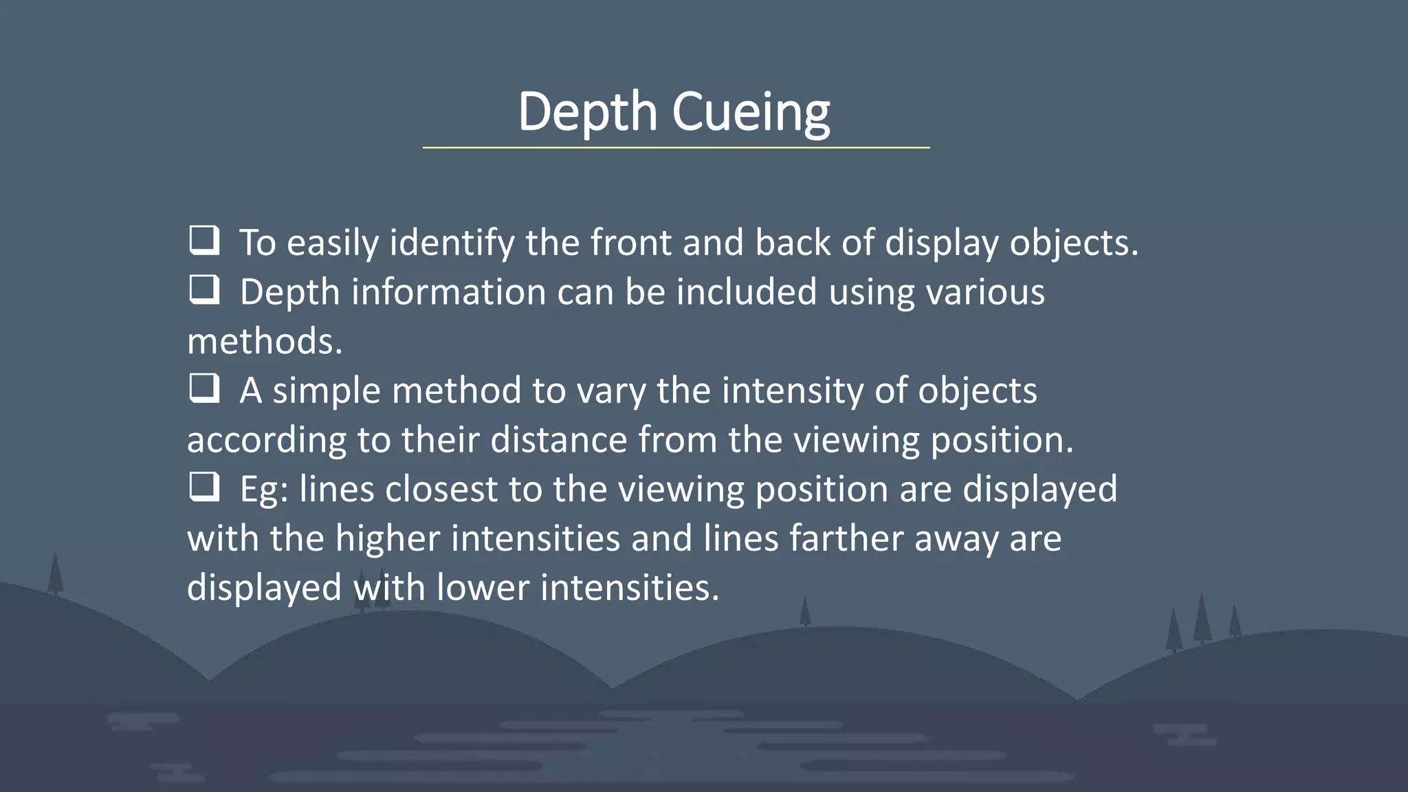 Depth Cueing
 To easily identify the front and back of display objects.
 Depth information can be included using various
methods.
 A simple method to vary the intensity of objects
according to their distance from the viewing position.
 Eg: lines closest to the viewing position are displayed
with the higher intensities and lines farther away are
displayed with lower intensities.
 