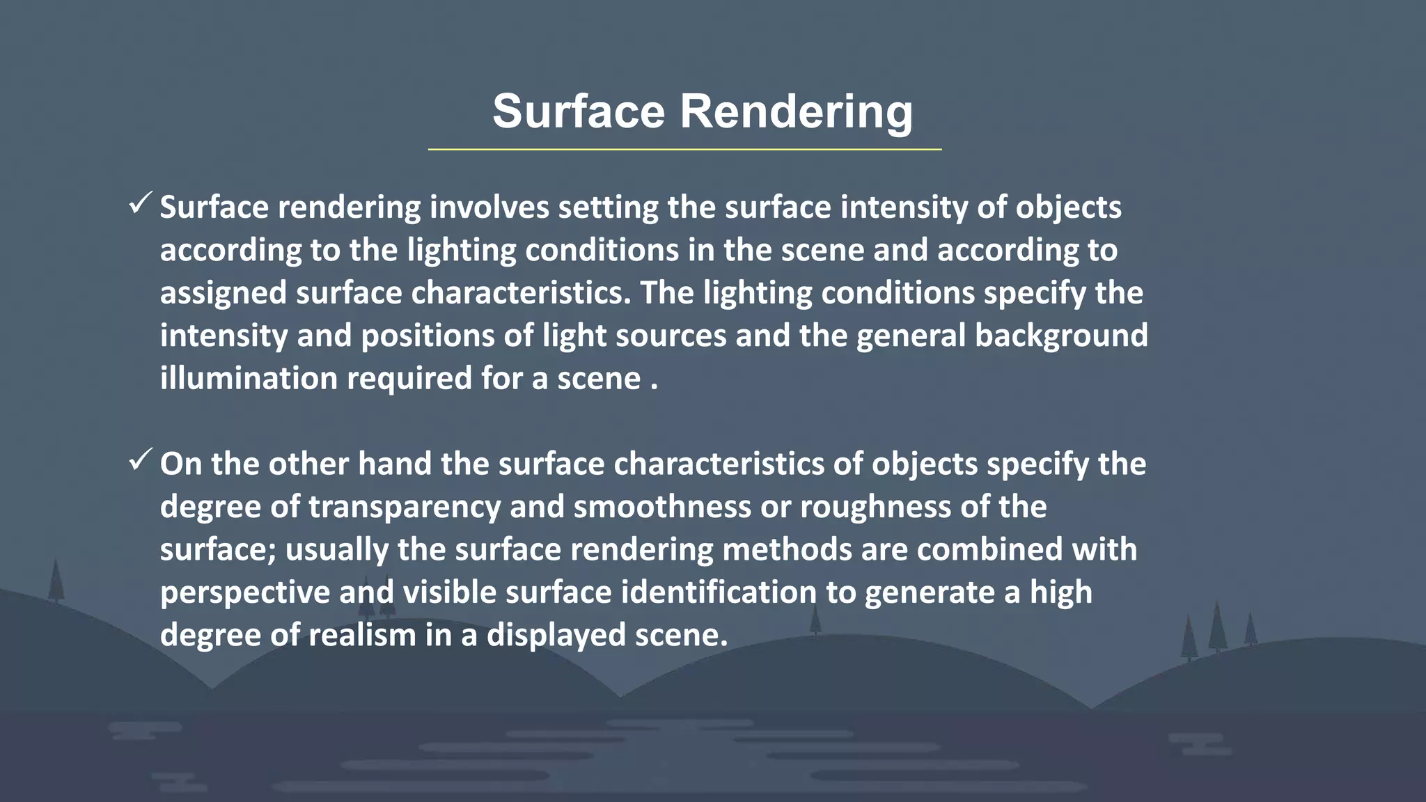 Surface Rendering
 Surface rendering involves setting the surface intensity of objects
according to the lighting conditions in the scene and according to
assigned surface characteristics. The lighting conditions specify the
intensity and positions of light sources and the general background
illumination required for a scene .
 On the other hand the surface characteristics of objects specify the
degree of transparency and smoothness or roughness of the
surface; usually the surface rendering methods are combined with
perspective and visible surface identification to generate a high
degree of realism in a displayed scene.
 