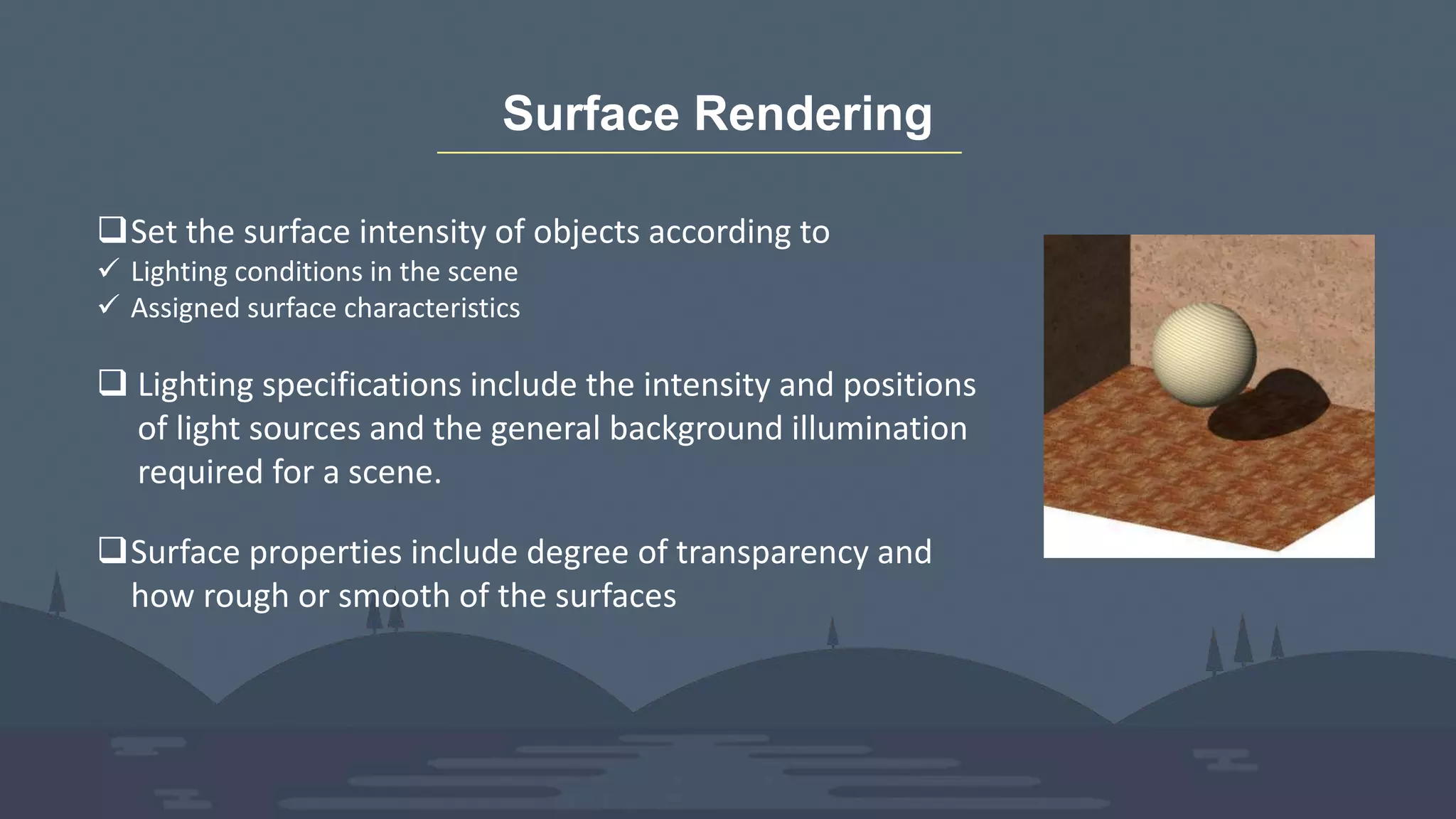 Surface Rendering
Set the surface intensity of objects according to
 Lighting conditions in the scene
 Assigned surface characteristics
 Lighting specifications include the intensity and positions
of light sources and the general background illumination
required for a scene.
Surface properties include degree of transparency and
how rough or smooth of the surfaces
 