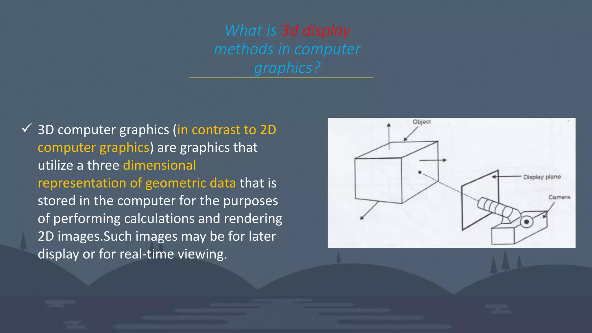 What is 3d display
methods in computer
graphics?
 3D computer graphics (in contrast to 2D
computer graphics) are graphics that
utilize a three dimensional
representation of geometric data that is
stored in the computer for the purposes
of performing calculations and rendering
2D images.Such images may be for later
display or for real-time viewing.
 