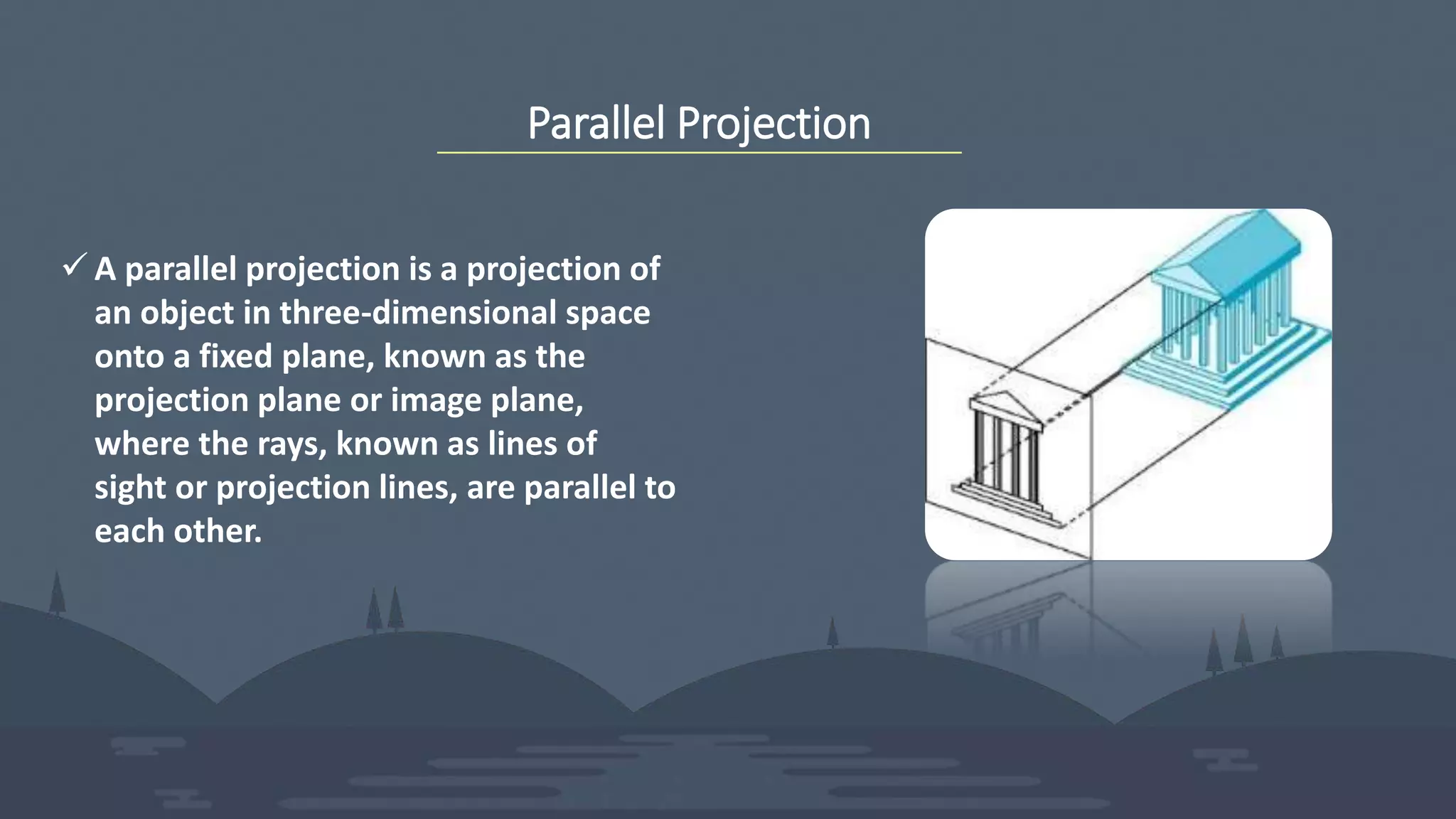 Parallel Projection
 A parallel projection is a projection of
an object in three-dimensional space
onto a fixed plane, known as the
projection plane or image plane,
where the rays, known as lines of
sight or projection lines, are parallel to
each other.
 