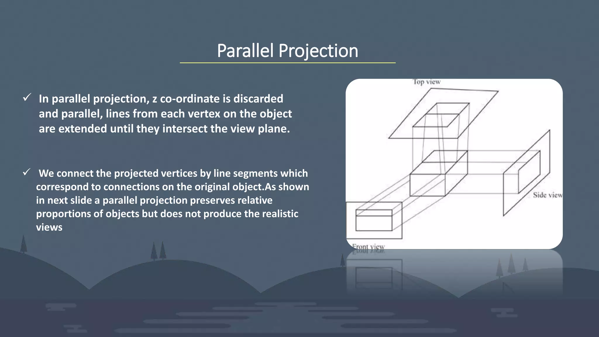 Parallel Projection
 In parallel projection, z co-ordinate is discarded
and parallel, lines from each vertex on the object
are extended until they intersect the view plane.
 We connect the projected vertices by line segments which
correspond to connections on the original object.As shown
in next slide a parallel projection preserves relative
proportions of objects but does not produce the realistic
views
 