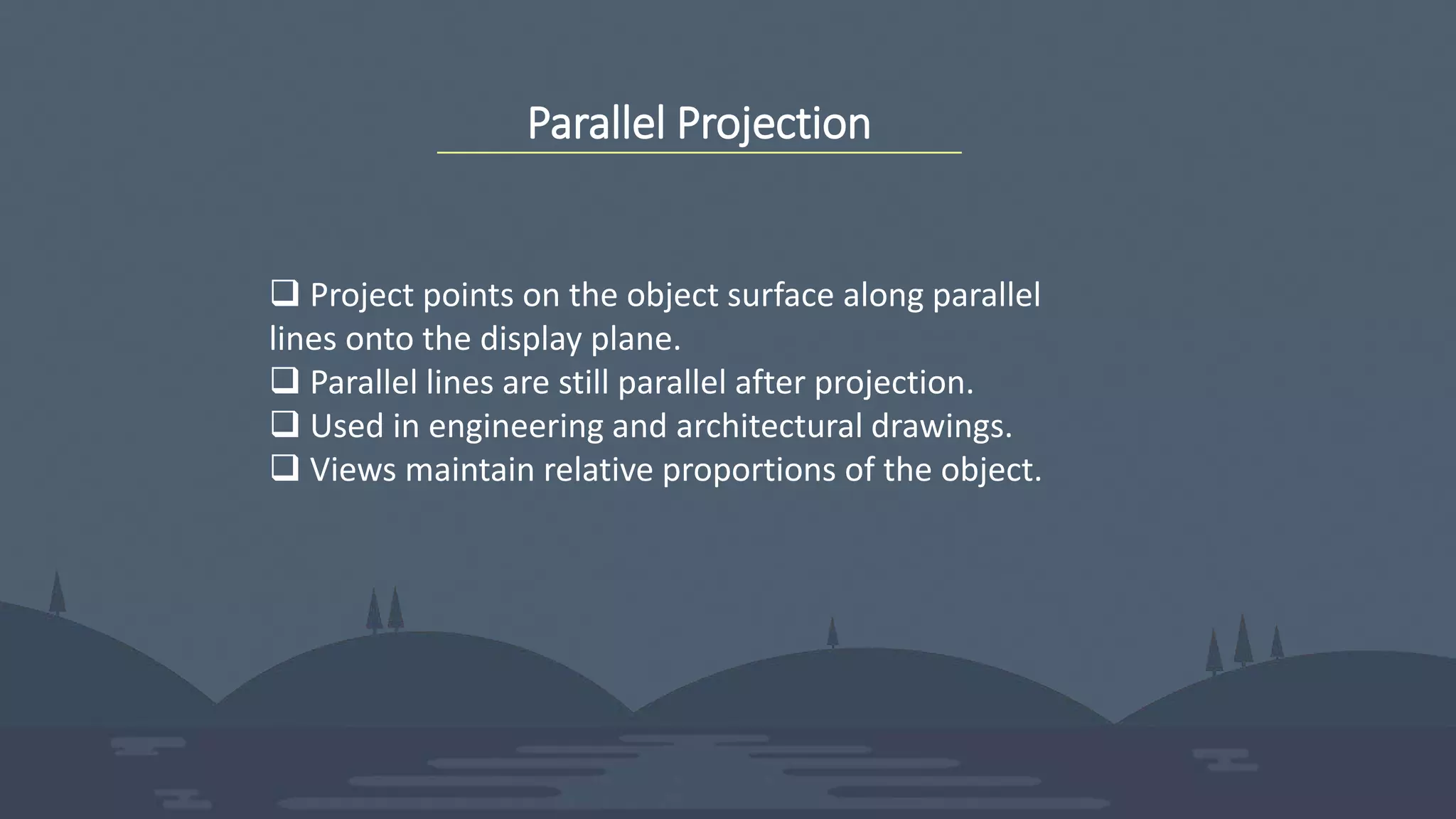 Parallel Projection
 Project points on the object surface along parallel
lines onto the display plane.
 Parallel lines are still parallel after projection.
 Used in engineering and architectural drawings.
 Views maintain relative proportions of the object.
 