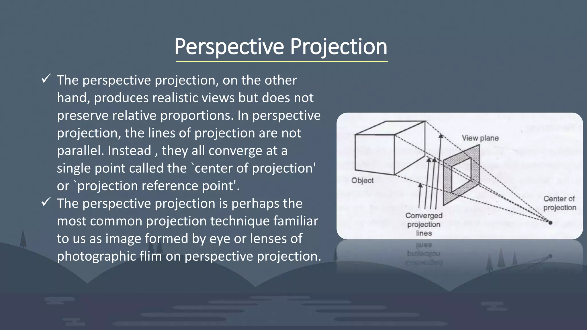 Perspective Projection
 The perspective projection, on the other
hand, produces realistic views but does not
preserve relative proportions. In perspective
projection, the lines of projection are not
parallel. Instead , they all converge at a
single point called the `center of projection'
or `projection reference point'.
 The perspective projection is perhaps the
most common projection technique familiar
to us as image formed by eye or lenses of
photographic flim on perspective projection.
 