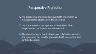 Perspective Projection
The perspective projection conveys depth information by
making distance object smalls than near one.
This is the way that our eyes and a camera lens form
images and so the displays are more realistic.
 The disadvantage is that if object have only limited variation ,
the image may not provide adequate depth information and
ambiquity apears.
 