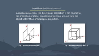 Parallel Projection(Oblique Projection)
In oblique projection, the direction of projection is not normal to
the projection of plane. In oblique projection, we can view the
object better than orthographic projection.
Fig: Cavalier projection(45°) Fig: Cabinet projection (63.4°)
 