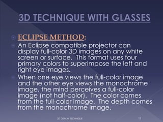  ECLIPSE METHOD:
 An Eclipse compatible projector can
display full-color 3D images on any white
screen or surface. This format uses four
primary colors to superimpose the left and
right eye images.
 When one eye views the full-color image
and the other eye views the monochrome
image, the mind perceives a full-color
image (not half-color). The color comes
from the full-color image. The depth comes
from the monochrome image.
3D DISPLAY TECHNIQUE 11
 