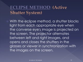  With the eclipse method, a shutter blocks
light from each appropriate eye when
the converse eye's image is projected on
the screen. The projector alternates
between left and right images, and
opens and closes the shutters in the
glasses or viewer in synchronization with
the images on the screen.
123D DISPLAY TECHNIQUE
 