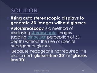  Using auto stereoscopic displays to
generate 3D images without glasses.
 Autostereoscopy is a method of
displaying stereoscopic images
(adding binocular perception of 3D
depth) without the use of special
headgear or glasses.
 Because headgear is not required, it is
also called "glasses-free 3D" or "glasses
less 3D".
153D DISPLAY TECHNIQUE
 