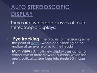  There are two broad classes of auto
stereoscopic displays:
1. Eye tracking (the process of measuring either
the point of gaze - where one is looking or the
motion of an eye relative to the head.)
2. Multi view ( A multi view display uses optics to
render two or more views of a scene, which the
user’s optical system fuses into single 3D image
3. .)
163D DISPLAY TECHNIQUE
 