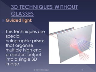  Guided light:
 This techniques use
special
holographic prisms
that organize
multiple high end
projectors output
into a single 3D
image.
173D DISPLAY TECHNIQUE
 