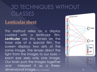 Lenticular sheet
This method relies on a display
coated with a lenticular film.
Lenticuler are tiny lenses on the
base side of a special film. The
screen displays two sets of the
same image. The lenses direct the
light from the images to our eyes --
each eye sees only one image.
Our brain puts the images together
and interpret it as a three-
dimensional image. 183D DISPLAY TECHNIQUE
 