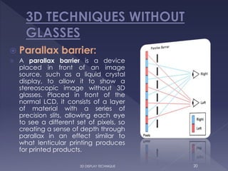  Parallax barrier:
 A parallax barrier is a device
placed in front of an image
source, such as a liquid crystal
display, to allow it to show a
stereoscopic image without 3D
glasses. Placed in front of the
normal LCD, it consists of a layer
of material with a series of
precision slits, allowing each eye
to see a different set of pixels, so
creating a sense of depth through
parallax in an effect similar to
what lenticular printing produces
for printed products.
203D DISPLAY TECHNIQUE
 