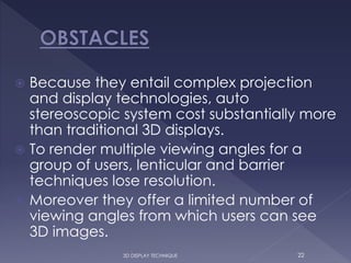 Because they entail complex projection
and display technologies, auto
stereoscopic system cost substantially more
than traditional 3D displays.
 To render multiple viewing angles for a
group of users, lenticular and barrier
techniques lose resolution.
 Moreover they offer a limited number of
viewing angles from which users can see
3D images.
223D DISPLAY TECHNIQUE
 