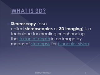  Stereoscopy (also
called stereoscopics or 3D imaging) is a
technique for creating or enhancing
the illusion of depth in an image by
means of stereopsis for binocular vision.
3D DISPLAY TECHNIQUE 3
 