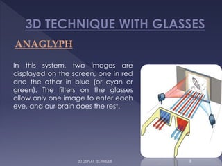 ANAGLYPH
In this system, two images are
displayed on the screen, one in red
and the other in blue (or cyan or
green). The filters on the glasses
allow only one image to enter each
eye, and our brain does the rest.
83D DISPLAY TECHNIQUE
 