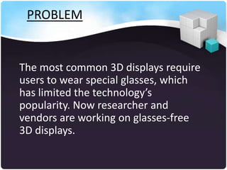 PROBLEM


The most common 3D displays require
users to wear special glasses, which
has limited the technology’s
popularity. Now researcher and
vendors are working on glasses-free
3D displays.
 