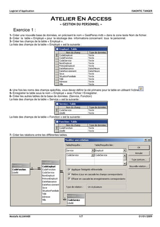 Logiciel d’Application ISMONTIC TANGER
Mostafa ALUAHABI 1/7 01/01/2009
Atelier En Access
« GESTION DU PERSONNEL »
Exercice 1 :
1- Créer une nouvelle base de données, en précisant le nom « GestPerso.mdb » dans la zone texte Nom de fichier.
2- Créer la table « Employé » pour le stockage des informations concernant tous le personnel.
3- Créer les champs de la table « Employé ».
La liste des champs de la table « Employé » est la suivante :
4- Une fois les noms des champs spécifiés, vous devez définir la clé primaire pour la table en utilisant l’icône .
5- Enregistrer la table sous le nom « Employé » avec Fichier / Enregistrer.
6- Créer les autres tables de la base de données. (Service, Fonction)
La liste des champs de la table « Service » est la suivante :
La liste des champs de la table « Fonction » est la suivante :
7- Créer les relations entre les différentes tables.
 