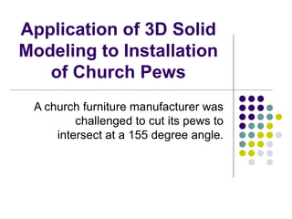 Application of 3D Solid
Modeling to Installation
   of Church Pews
 A church furniture manufacturer was
         challenged to cut its pews to
     intersect at a 155 degree angle.
 
