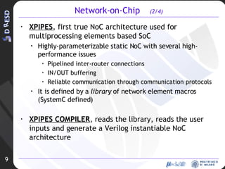 Network-on-Chip  (2/4) XPIPES , first true NoC architecture used for multiprocessing elements based SoC Highly-parameterizable static NoC with several high-performance issues Pipelined inter-router connections IN/OUT buffering Reliable communication through communication protocols It is defined by a  library  of network element macros (SystemC defined) XPIPES COMPILER , reads the library, reads the user inputs and generate a Verilog instantiable NoC architecture 9 