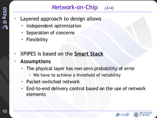 Network-on-Chip  (3/4) Layered approach to design allows  independent optimization  Separation of concerns Flexibility XPIPES is based on the  Smart Stack Assumptions The physical layer has non-zero probability of error We have to achieve a threshold of reliability Packet-switched network End-to-end delivery control based on the use of network elements 10 