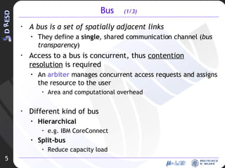 Bus  (1/3) A bus is a set of spatially adjacent links  They define a  single , shared communication channel ( bus transparency ) Access to a bus is concurrent, thus  contention resolution  is required An  arbiter  manages concurrent access requests and assigns the resource to the user Area and computational overhead Different kind of bus Hierarchical e.g. IBM CoreConnect Split-bus Reduce capacity load 5 