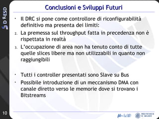 Conclusioni e Sviluppi Futuri Il DRC si pone come controllore di riconfigurabilità definitivo ma presenta dei limiti: La premessa sul throughput fatta in precedenza non è rispettata in realtà L’occupazione di area non ha tenuto conto di tutte quelle slices libere ma non utilizzabili in quanto non raggiungibili Tutti i controller presentati sono Slave su Bus Possibile introduzione di un meccanismo DMA con canale diretto verso le memorie dove si trovano i Bitstreams 