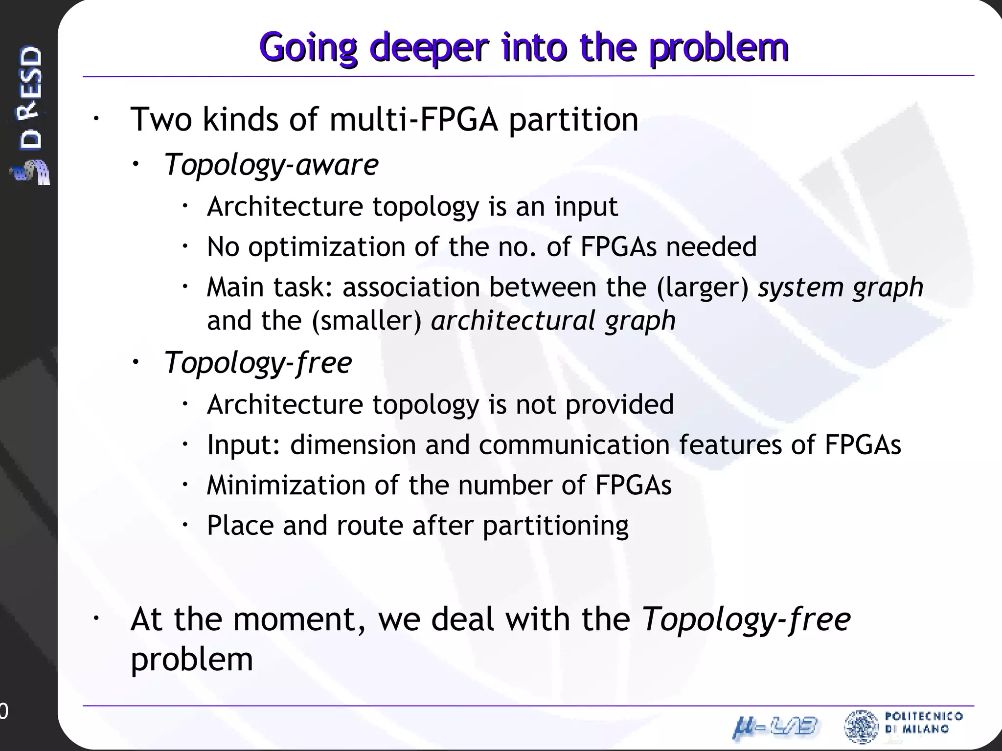 Going deeper into the problem Two kinds of multi-FPGA partition Topology-aware Architecture topology is an input No optimization of the no. of FPGAs needed Main task: association between the (larger)  system graph  and the (smaller)  architectural graph Topology-free Architecture topology is not provided Input: dimension and communication features of FPGAs Minimization of the number of FPGAs Place and route after partitioning At the moment, we deal with the  Topology-free  problem 