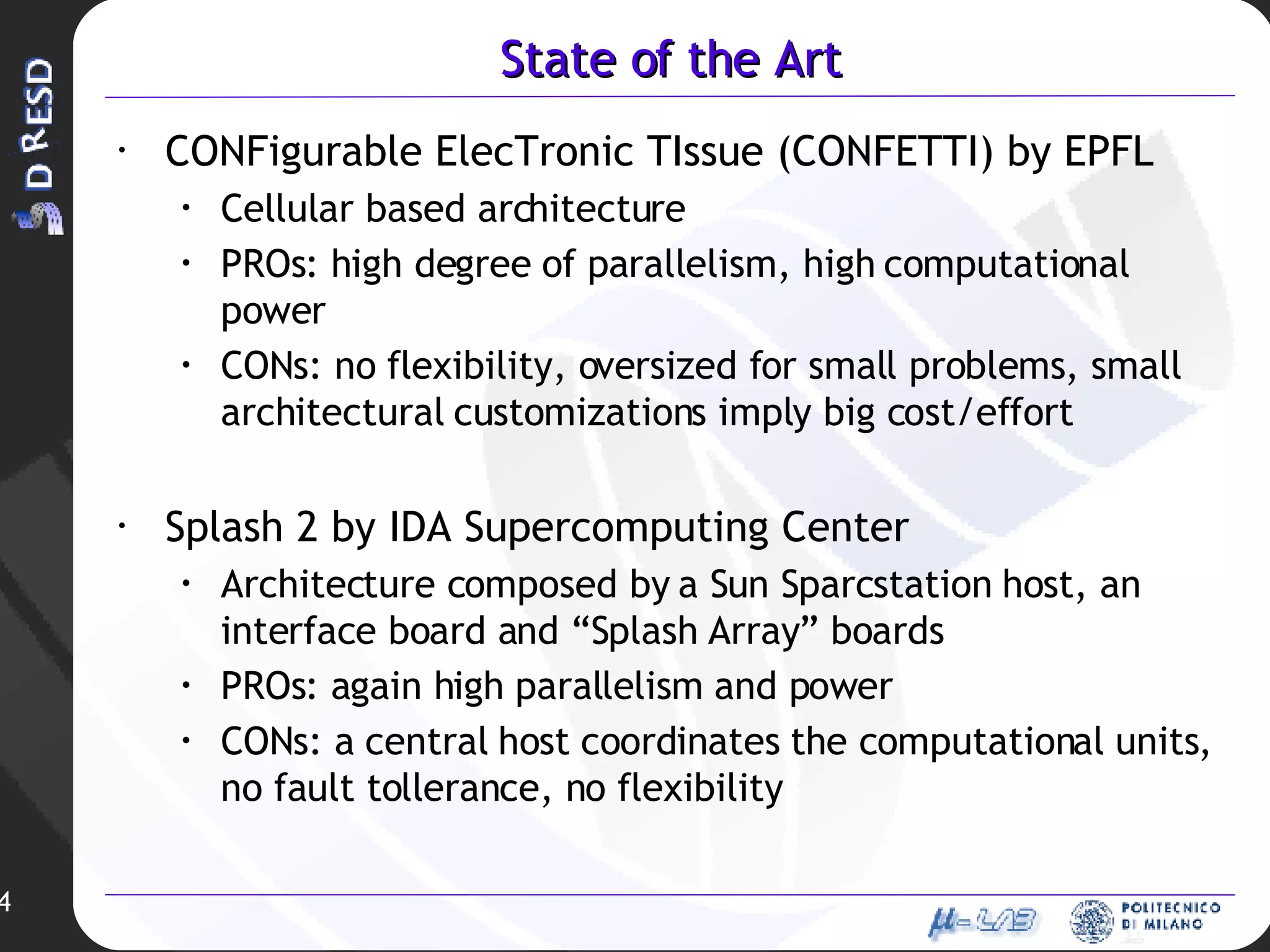 State of the Art CONFigurable ElecTronic TIssue (CONFETTI) by EPFL Cellular based architecture PROs: high degree of parallelism, high computational power CONs: no flexibility, oversized for small problems, small architectural customizations imply big cost/effort Splash 2 by IDA Supercomputing Center Architecture composed by a Sun Sparcstation host, an interface board and “Splash Array” boards PROs: again high parallelism and power CONs: a central host coordinates the computational units, no fault tollerance, no flexibility 