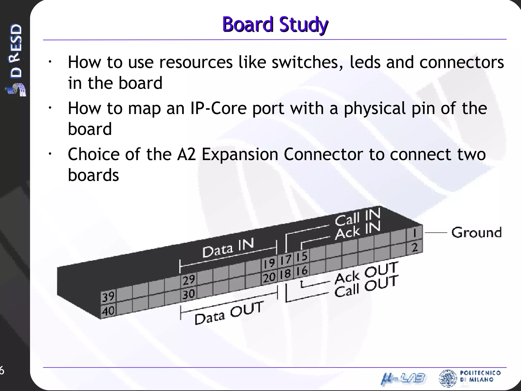 Board Study How to use resources like switches, leds and connectors in the board How to map an IP-Core port with a physical pin of the board Choice of the A2 Expansion Connector to connect two boards 