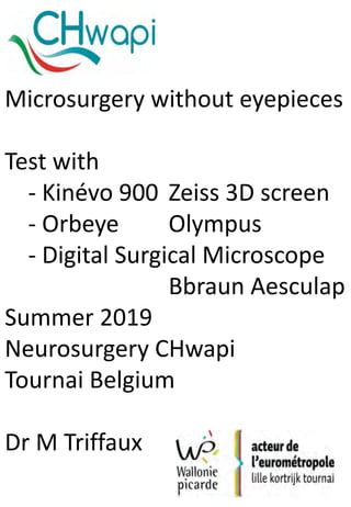 Microsurgery without eyepieces
Test with
- Kinévo 900 Zeiss 3D screen
- Orbeye Olympus
- Digital Surgical Microscope
Bbraun Aesculap
Summer 2019
Neurosurgery CHwapi
Tournai Belgium
Dr M Triffaux
 