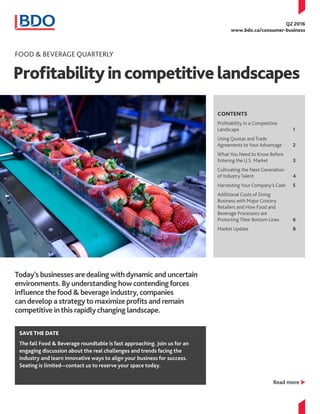 Profitabilityincompetitivelandscapes
Q2 2016
www.bdo.ca/consumer-business
CONTENTS
Profitability in a Competitive
Landscape			 1
Using Quotas and Trade
Agreements to Your Advantage	 2
What You Need to Know Before
Entering the U.S. Market		 3
Cultivating the Next Generation
of Industry Talent			 4
Harvesting Your Company’s Cash	 5
Additional Costs of Doing
Business with Major Grocery
Retailers and How Food and
Beverage Processors are
Protecting Their Bottom Lines	 6
Market Update			 8
Food & Beverage Quarterly
Today’s businesses aredealing withdynamic and uncertain
environments. By understanding howcontendingforces
influencethefood & beverage industry,companies
candevelop a strategyto maximize profits and remain
competitive inthis rapidlychanging landscape.
Read more u
SAVETHE DATE
The fall Food & Beverage roundtable is fast approaching. Join us for an
engaging discussion about the real challenges and trends facing the
industry and learn innovative ways to align your business for success.
Seating is limited—contact us to reserve your space today.
 